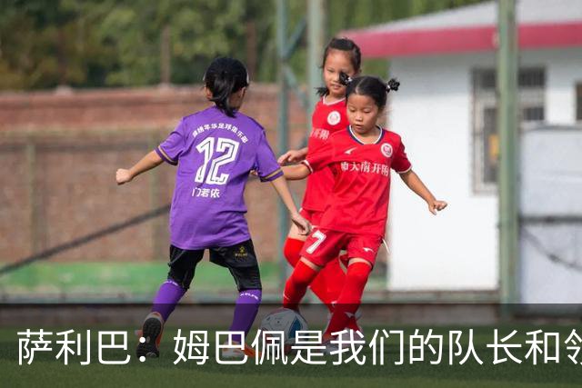 萨利巴：姆巴佩是我们的队长和领袖，希望他能保持进球势头