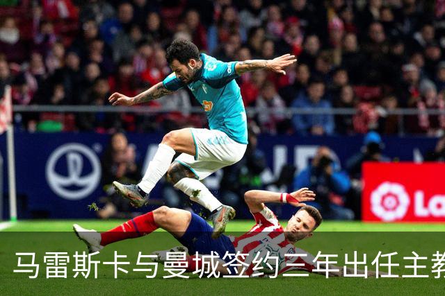 马雷斯卡与曼城签约三年出任主教练，曼城迎来阵容与战术双重变革