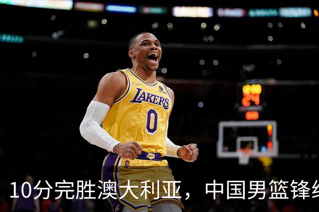 10分完胜澳大利亚，中国男篮锋线爆发，王俊杰23+6 赵继伟盘活全队